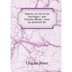 Ingres, sa vie et ses ouvrages / par Charles Blanc ; avec un portrait 